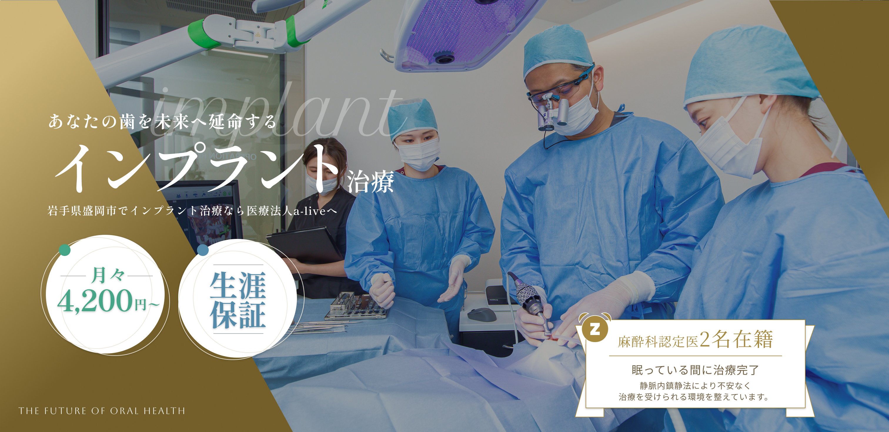 あなたの歯を未来へ延命する インプラント治療 岩手県盛岡市でインプラント治療なら医療法人a-live 月々4,200円〜 生涯保証 麻酔科認定医2名在籍 眠っている間に治療完了 静脈内鎮静法による不安なく治療を受けられる環境を整えています。 THE FUTURE OF ORAL HEALTH