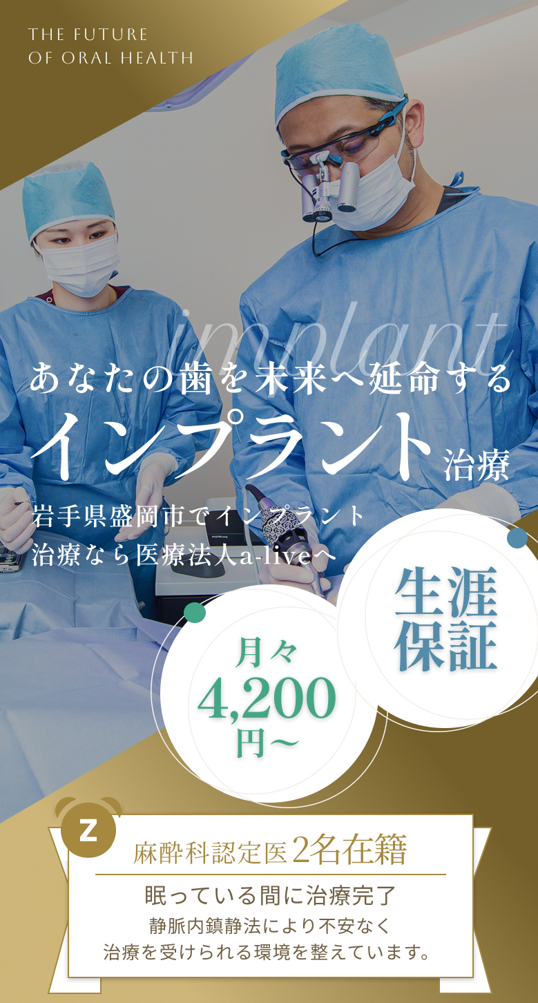 あなたの歯を未来へ延命する インプラント治療 岩手県盛岡市でインプラント治療なら医療法人a-live 月々4,200円〜 生涯保証 麻酔科認定医2名在籍 眠っている間に治療完了 静脈内鎮静法による不安なく治療を受けられる環境を整えています。 THE FUTURE OF ORAL HEALTH